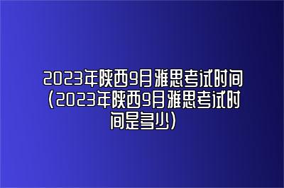 2023年陕西9月雅思考试时间(2023年陕西9月雅思考试时间是多少)