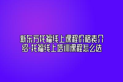 新东方托福线上课程价格表介绍-托福线上培训课程怎么选