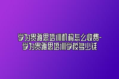 学为贵雅思培训机构怎么收费-学为贵雅思培训学校多少钱