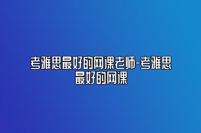 考雅思最好的网课老师-考雅思最好的网课