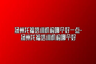 扬州托福培训机构哪个好一点-扬州托福培训机构哪个好