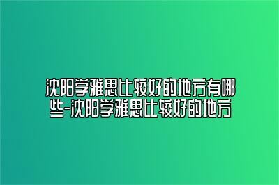 沈阳学雅思比较好的地方有哪些-沈阳学雅思比较好的地方