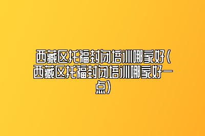 西藏区托福封闭培训哪家好(西藏区托福封闭培训哪家好一点)