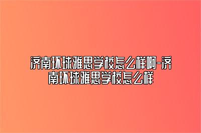 济南环球雅思学校怎么样啊-济南环球雅思学校怎么样