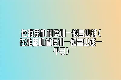 在雅思机构培训一般多少钱(在雅思机构培训一般多少钱一个月)