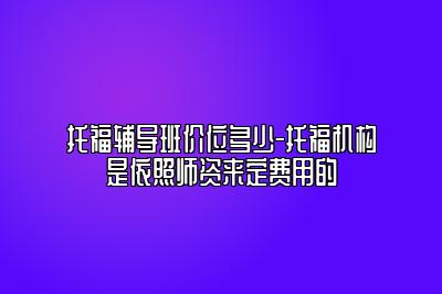 托福辅导班价位多少-托福机构是依照师资来定费用的