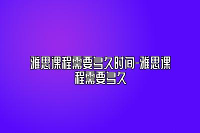 雅思课程需要多久时间-雅思课程需要多久