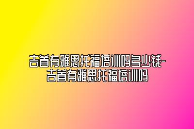 吉首有雅思托福培训吗多少钱-吉首有雅思托福培训吗