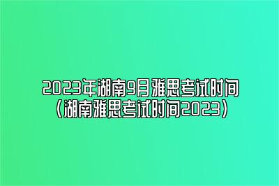 2023年湖南9月雅思考试时间(湖南雅思考试时间2023)