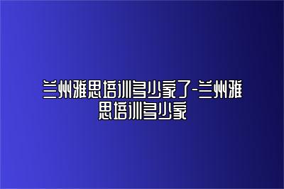 兰州雅思培训多少家了-兰州雅思培训多少家