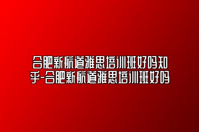 合肥新航道雅思培训班好吗知乎-合肥新航道雅思培训班好吗