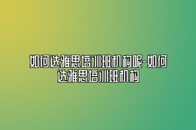 如何选雅思培训班机构呢-如何选雅思培训班机构