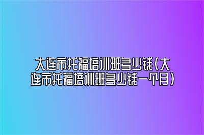 大连市托福培训班多少钱(大连市托福培训班多少钱一个月)