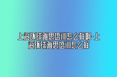上海环球雅思培训怎么样啊-上海环球雅思培训怎么样