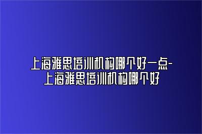 上海雅思培训机构哪个好一点-上海雅思培训机构哪个好