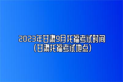 2023年甘肃9月托福考试时间(甘肃托福考试地点)