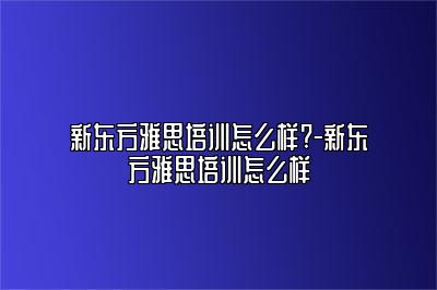 新东方雅思培训怎么样?-新东方雅思培训怎么样