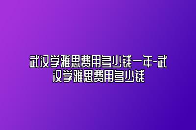武汉学雅思费用多少钱一年-武汉学雅思费用多少钱