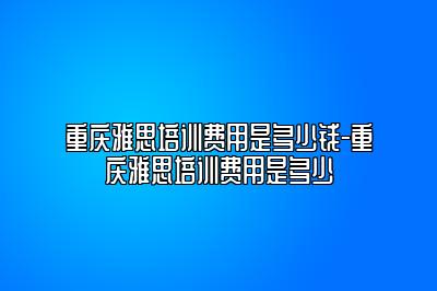 重庆雅思培训费用是多少钱-重庆雅思培训费用是多少