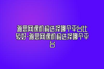 雅思网课机构选择哪个平台比较好-雅思网课机构选择哪个平台