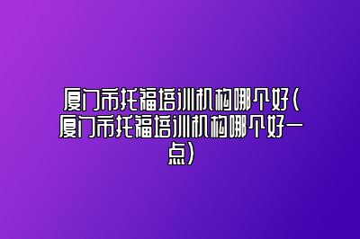 厦门市托福培训机构哪个好(厦门市托福培训机构哪个好一点)