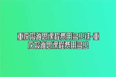 重庆报雅思课程费用多少钱-重庆报雅思课程费用多少