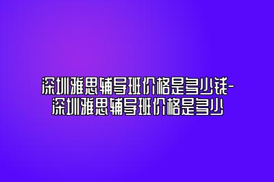 深圳雅思辅导班价格是多少钱-深圳雅思辅导班价格是多少