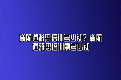 新航道雅思培训多少钱?-新航道雅思培训需多少钱