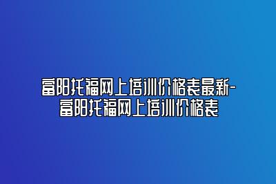 富阳托福网上培训价格表最新-富阳托福网上培训价格表