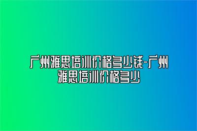 广州雅思培训价格多少钱-广州雅思培训价格多少