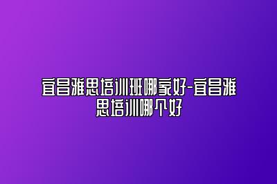 宜昌雅思培训班哪家好-宜昌雅思培训哪个好