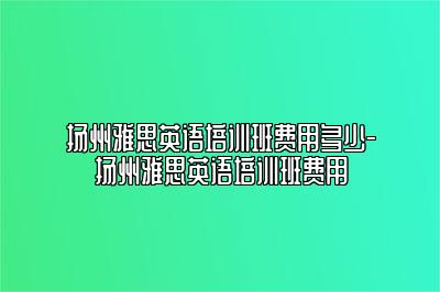 扬州雅思英语培训班费用多少-扬州雅思英语培训班费用