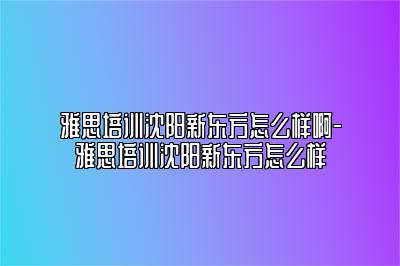 雅思培训沈阳新东方怎么样啊-雅思培训沈阳新东方怎么样