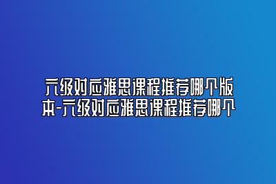 六级对应雅思课程推荐哪个版本-六级对应雅思课程推荐哪个
