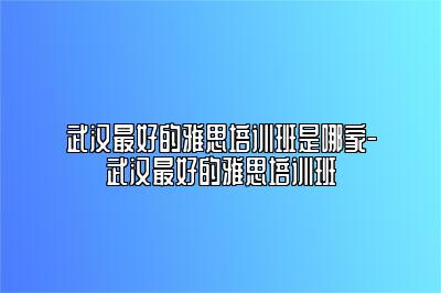 武汉最好的雅思培训班是哪家-武汉最好的雅思培训班