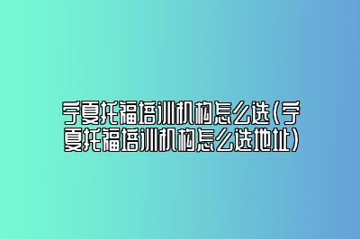 宁夏托福培训机构怎么选(宁夏托福培训机构怎么选地址)