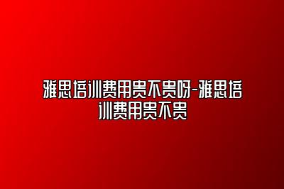 雅思培训费用贵不贵呀-雅思培训费用贵不贵