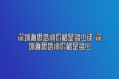 深圳雅思培训价格是多少钱-深圳雅思培训价格是多少