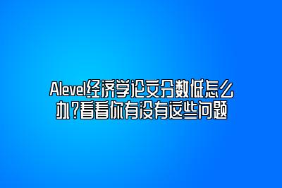 Alevel经济学论文分数低怎么办？看看你有没有这些问题