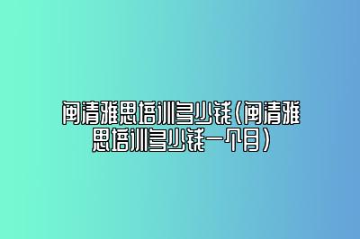 闽清雅思培训多少钱(闽清雅思培训多少钱一个月)