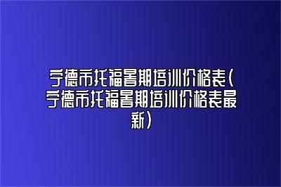 宁德市托福暑期培训价格表(宁德市托福暑期培训价格表最新)