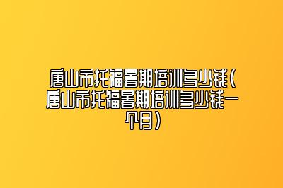 唐山市托福暑期培训多少钱(唐山市托福暑期培训多少钱一个月)