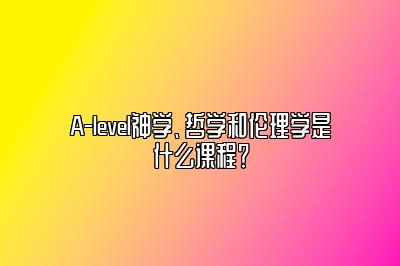 A-level神学、哲学和伦理学是什么课程？