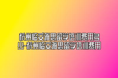 杭州临安雅思留学培训费用多少-杭州临安雅思留学培训费用