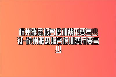 杭州雅思报名培训费用要多少钱-杭州雅思报名培训费用要多少