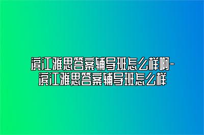 滨江雅思答案辅导班怎么样啊-滨江雅思答案辅导班怎么样