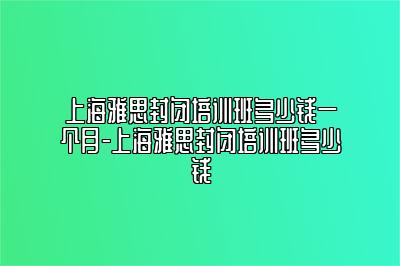 上海雅思封闭培训班多少钱一个月-上海雅思封闭培训班多少钱