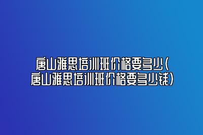 唐山雅思培训班价格要多少(唐山雅思培训班价格要多少钱)