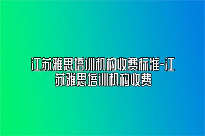 江苏雅思培训机构收费标准-江苏雅思培训机构收费
