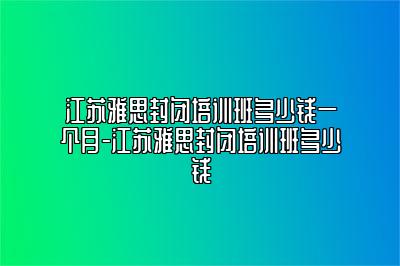 江苏雅思封闭培训班多少钱一个月-江苏雅思封闭培训班多少钱